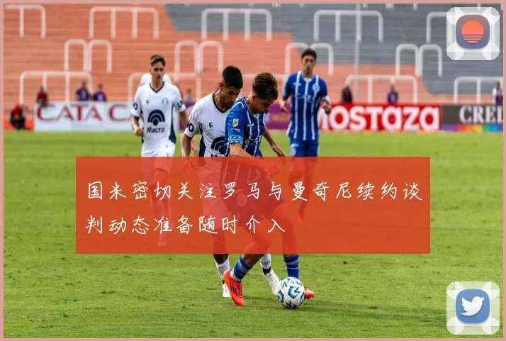 国米密切关注罗马与曼奇尼续约谈判动态准备随时介入