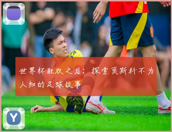 世界杯狂欢之后:探索莫斯科不为人知的足球故事
