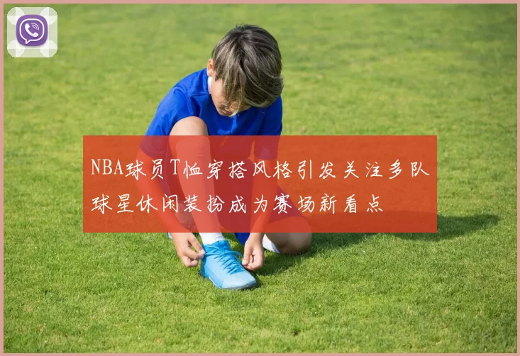 NBA球员T恤穿搭风格引发关注多队球星休闲装扮成为赛场新看点