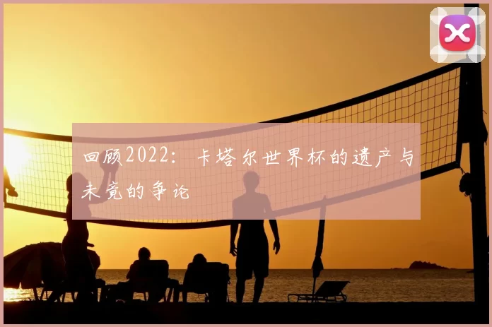 回顾2022:卡塔尔世界杯的遗产与未竟的争论