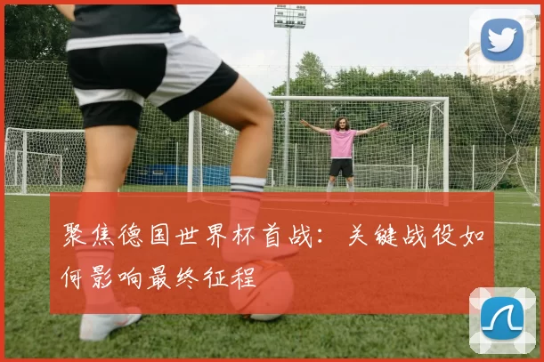 聚焦德国世界杯首战:关键战役如何影响最终征程