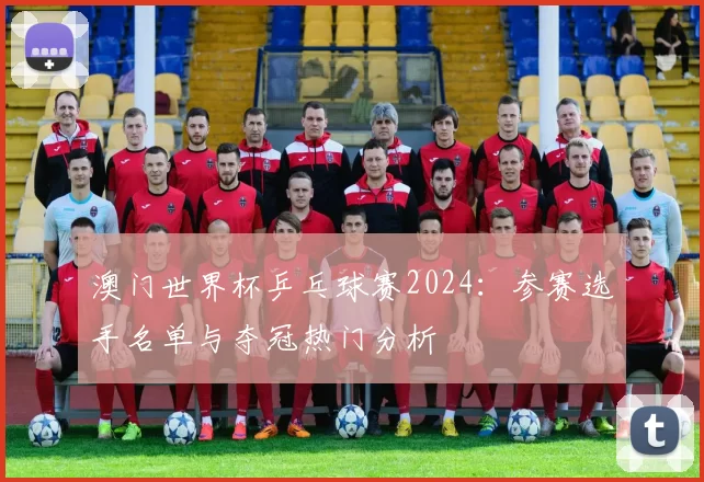 澳门世界杯乒乓球赛2024:参赛选手名单与夺冠热门分析