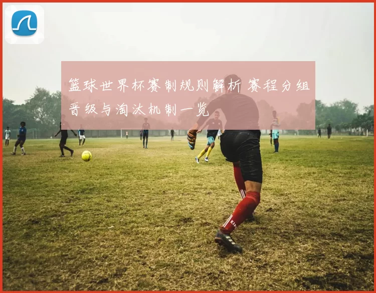 篮球世界杯赛制规则解析 赛程分组晋级与淘汰机制一览