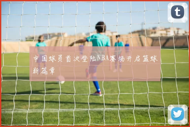 中国球员首次登陆NBA赛场开启篮球新篇章