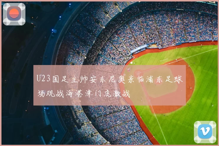 U23国足主帅安东尼奥亲临浦东足球场观战海港津门虎激战