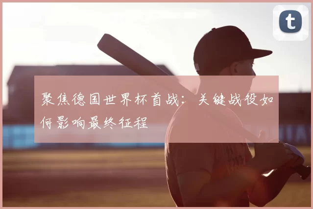 聚焦德国世界杯首战:关键战役如何影响最终征程
