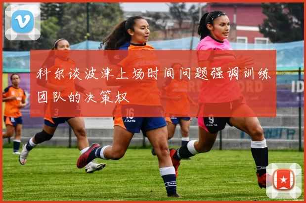 科尔谈波津上场时间问题强调训练团队的决策权