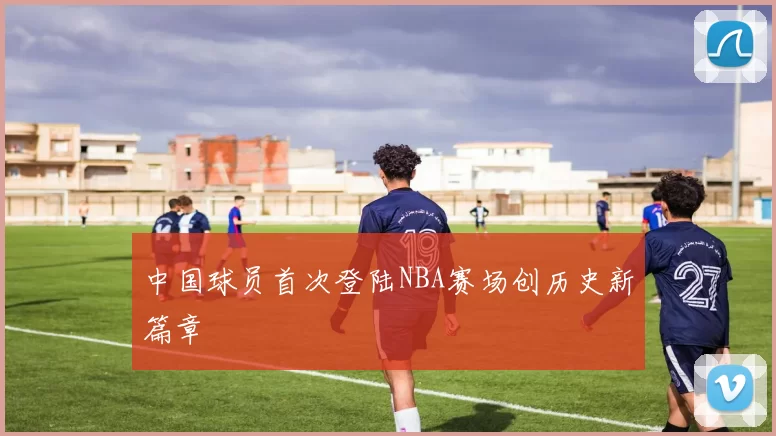 中国球员首次登陆NBA赛场创历史新篇章