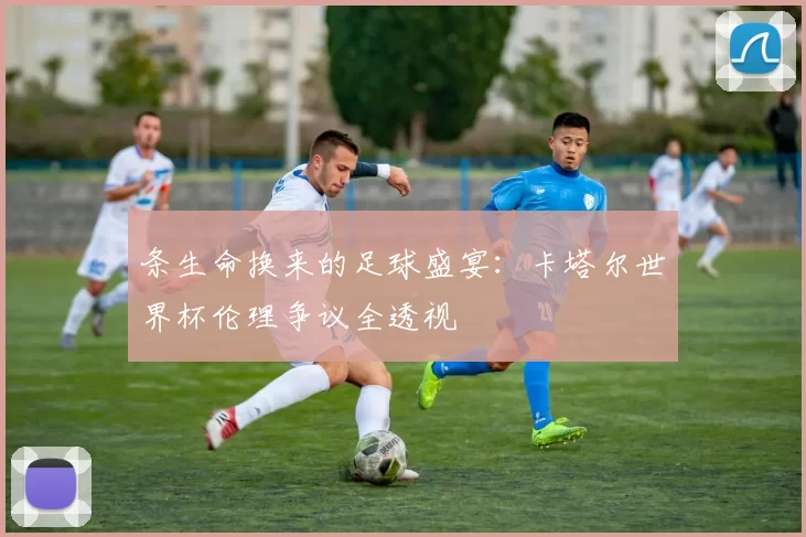 条生命换来的足球盛宴:卡塔尔世界杯伦理争议全透视