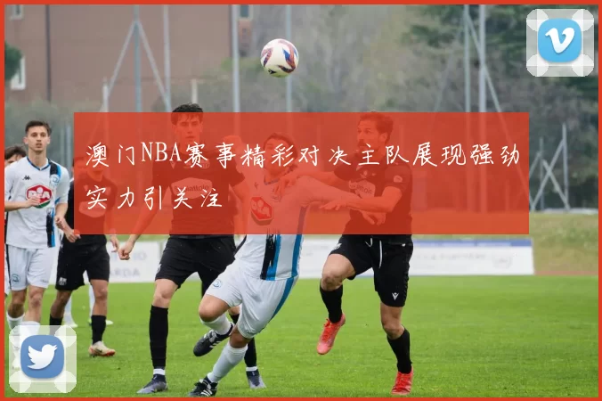 澳门NBA赛事精彩对决主队展现强劲实力引关注