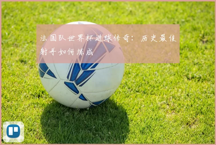 法国队世界杯进球传奇：历史最佳射手如何炼成