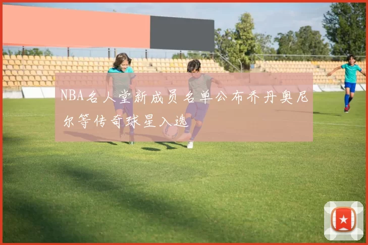NBA名人堂新成员名单公布乔丹奥尼尔等传奇球星入选