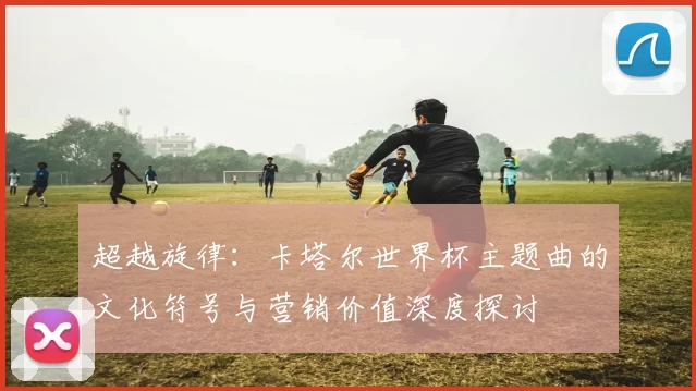 超越旋律:卡塔尔世界杯主题曲的文化符号与营销价值深度探讨