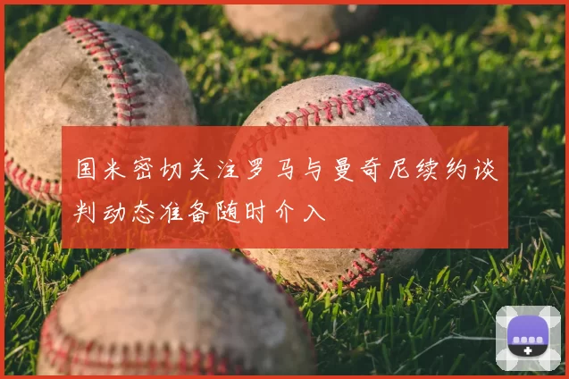 国米密切关注罗马与曼奇尼续约谈判动态准备随时介入