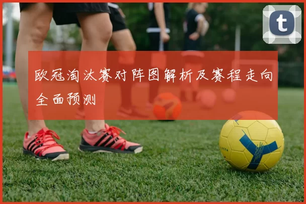欧冠淘汰赛对阵图解析及赛程走向全面预测