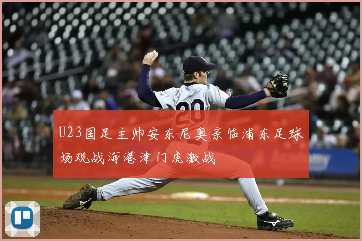 U23国足主帅安东尼奥亲临浦东足球场观战海港津门虎激战
