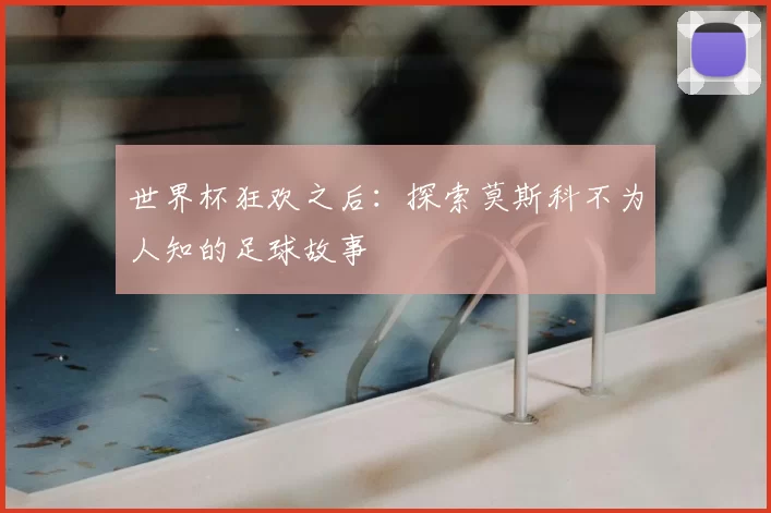 世界杯狂欢之后:探索莫斯科不为人知的足球故事