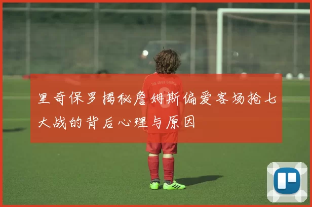 里奇保罗揭秘詹姆斯偏爱客场抢七大战的背后心理与原因