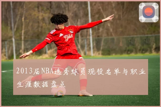 2013届NBA选秀球员现役名单与职业生涯数据盘点