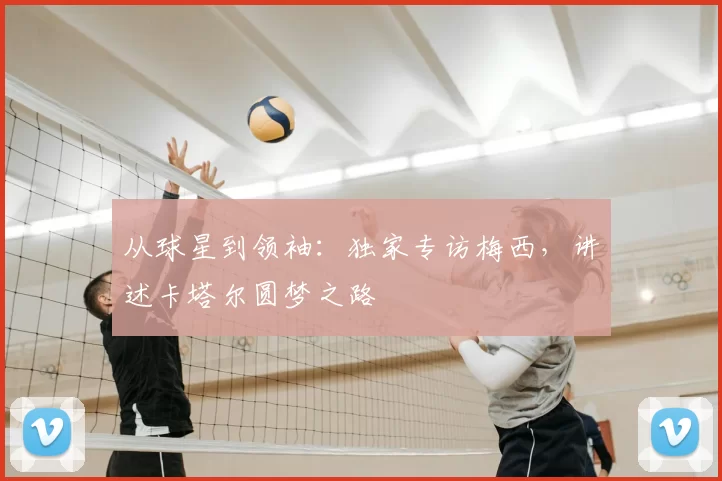 从球星到领袖:独家专访梅西,讲述卡塔尔圆梦之路
