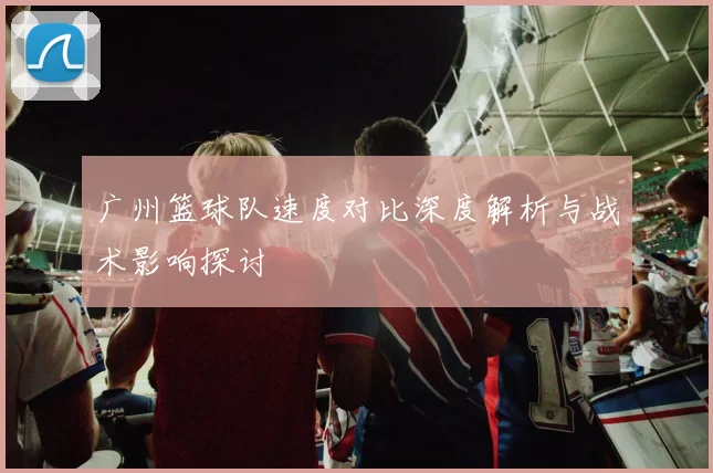 广州篮球队速度对比深度解析与战术影响探讨