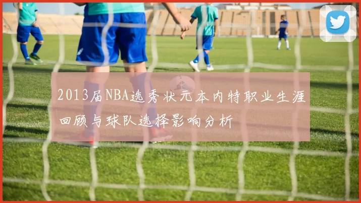 2013届NBA选秀状元本内特职业生涯回顾与球队选择影响分析