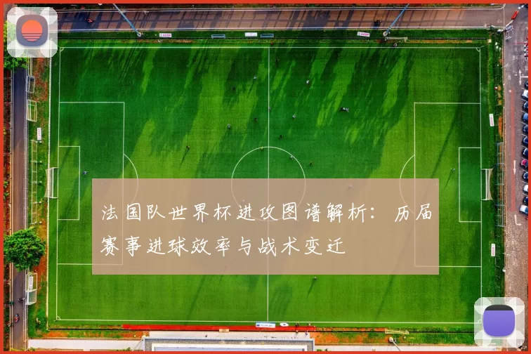 法国队世界杯进攻图谱解析:历届赛事进球效率与战术变迁