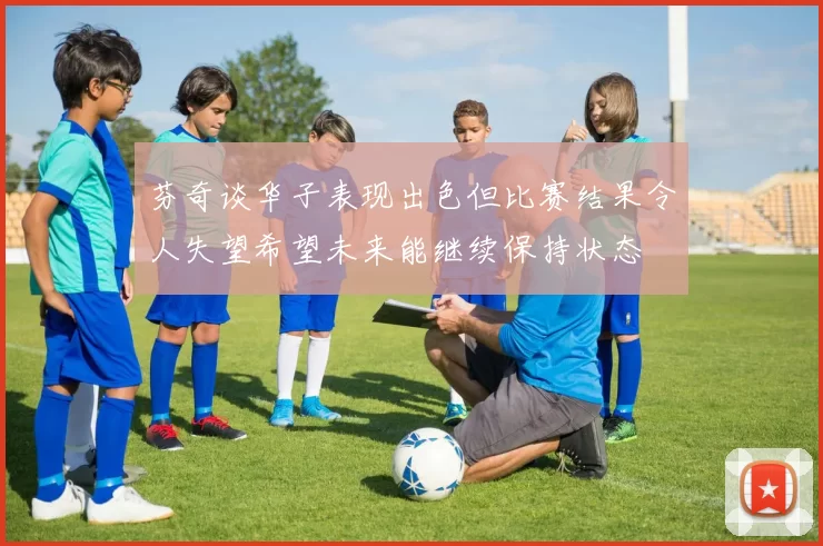 芬奇谈华子表现出色但比赛结果令人失望希望未来能继续保持状态