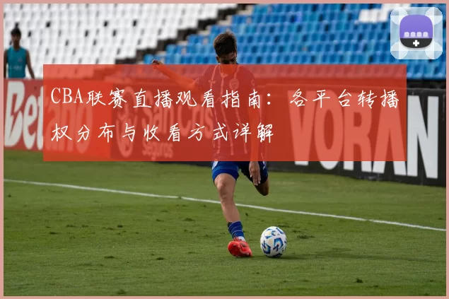 CBA联赛直播观看指南:各平台转播权分布与收看方式详解