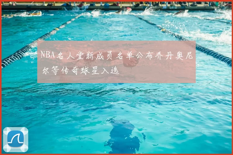 NBA名人堂新成员名单公布乔丹奥尼尔等传奇球星入选