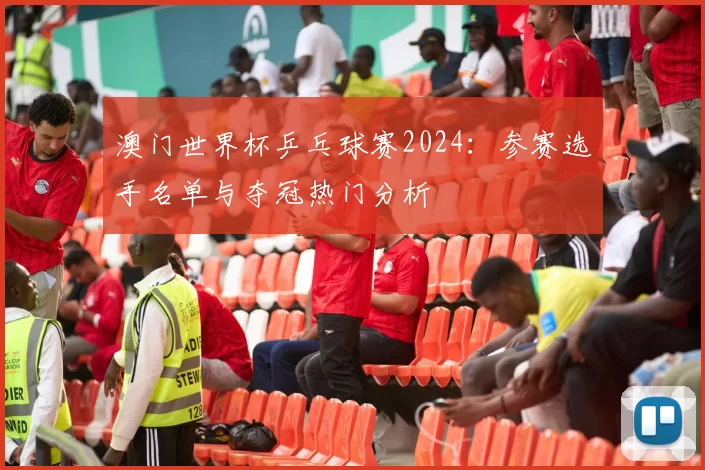澳门世界杯乒乓球赛2024:参赛选手名单与夺冠热门分析