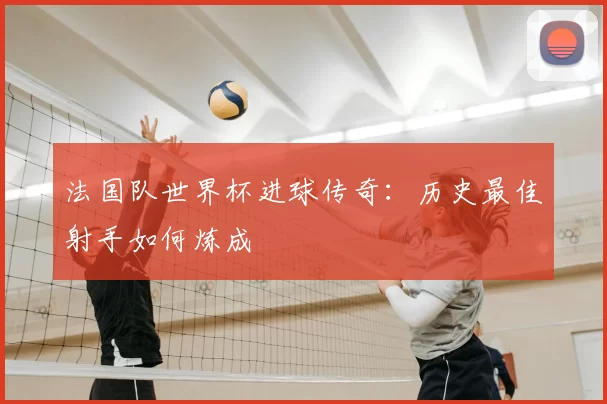 法国队世界杯进球传奇:历史最佳射手如何炼成