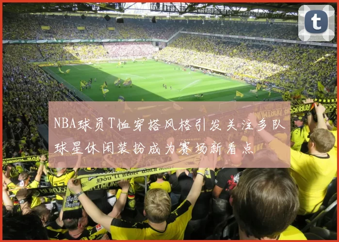 NBA球员T恤穿搭风格引发关注多队球星休闲装扮成为赛场新看点