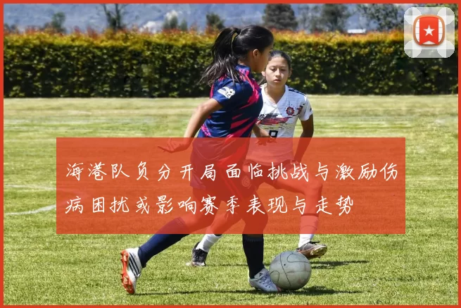 海港队负分开局面临挑战与激励伤病困扰或影响赛季表现与走势