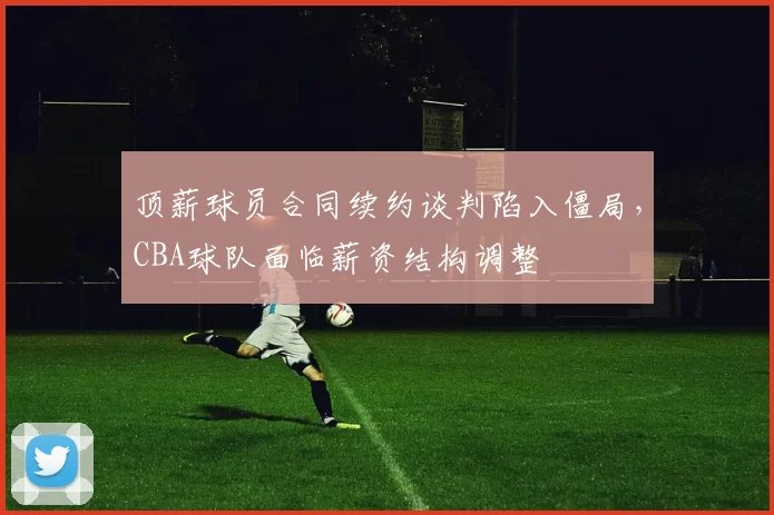 顶薪球员合同续约谈判陷入僵局，CBA球队面临薪资结构调整