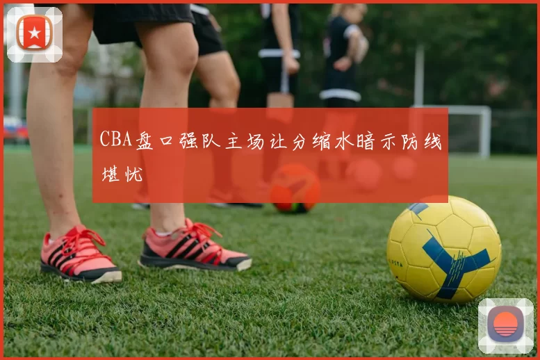 CBA盘口强队主场让分缩水暗示防线堪忧